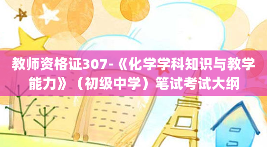 教师资格证307-《化学学科知识与教学能力》（初级中学）笔试考试大纲